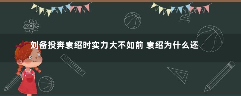 刘备投奔袁绍时实力大不如前 袁绍为什么还要接纳刘备